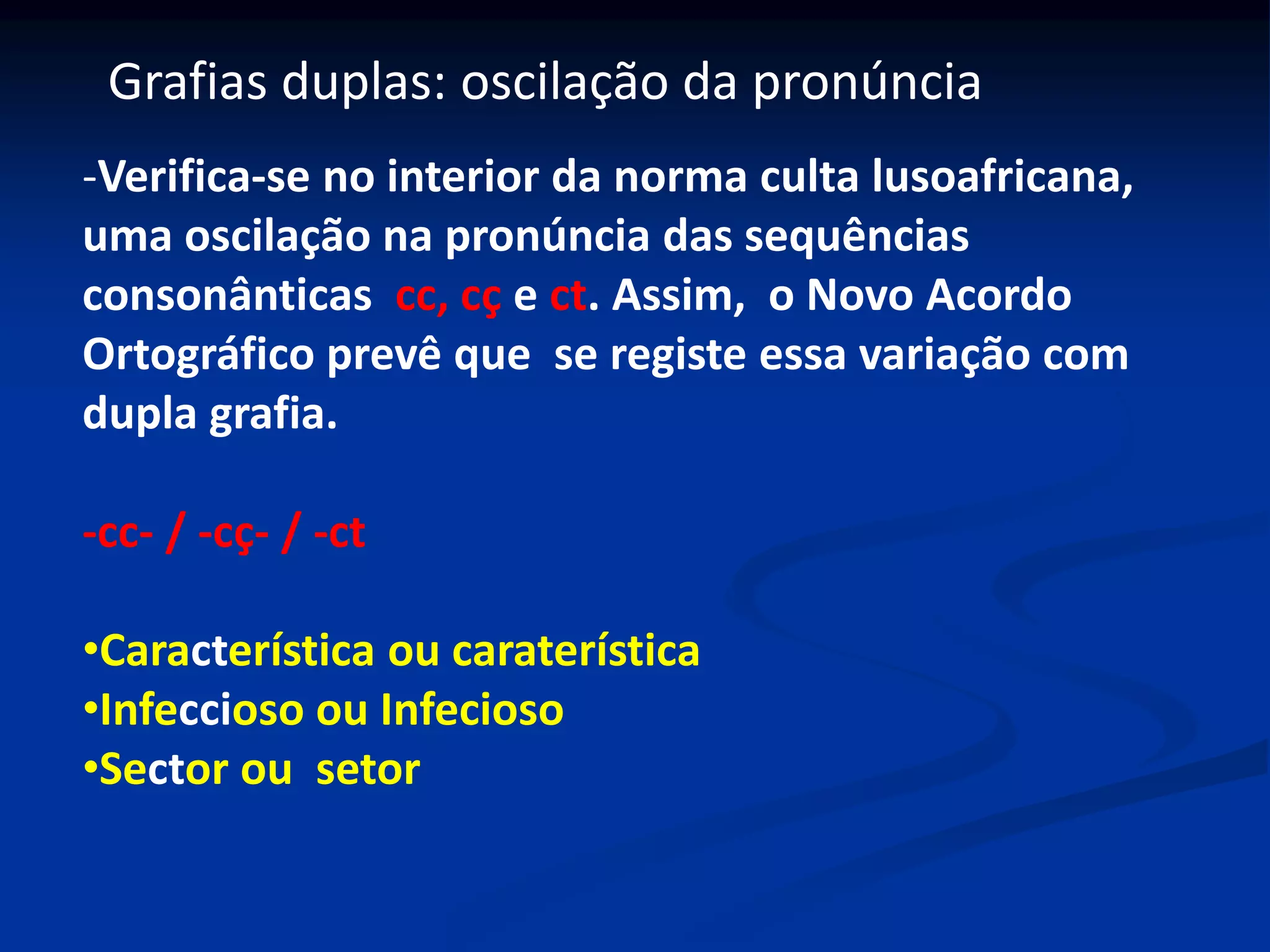 Grafias duplas: oscilação da pronúncia
-Verifica-se no interior da norma culta lusoafricana,
uma oscilação na pronúncia das sequências
consonânticas cc, cç e ct. Assim, o Novo Acordo
Ortográfico prevê que se registe essa variação com
dupla grafia.
-cc- / -cç- / -ct
•Característica ou caraterística
•Infeccioso ou Infecioso
•Sector ou setor
 