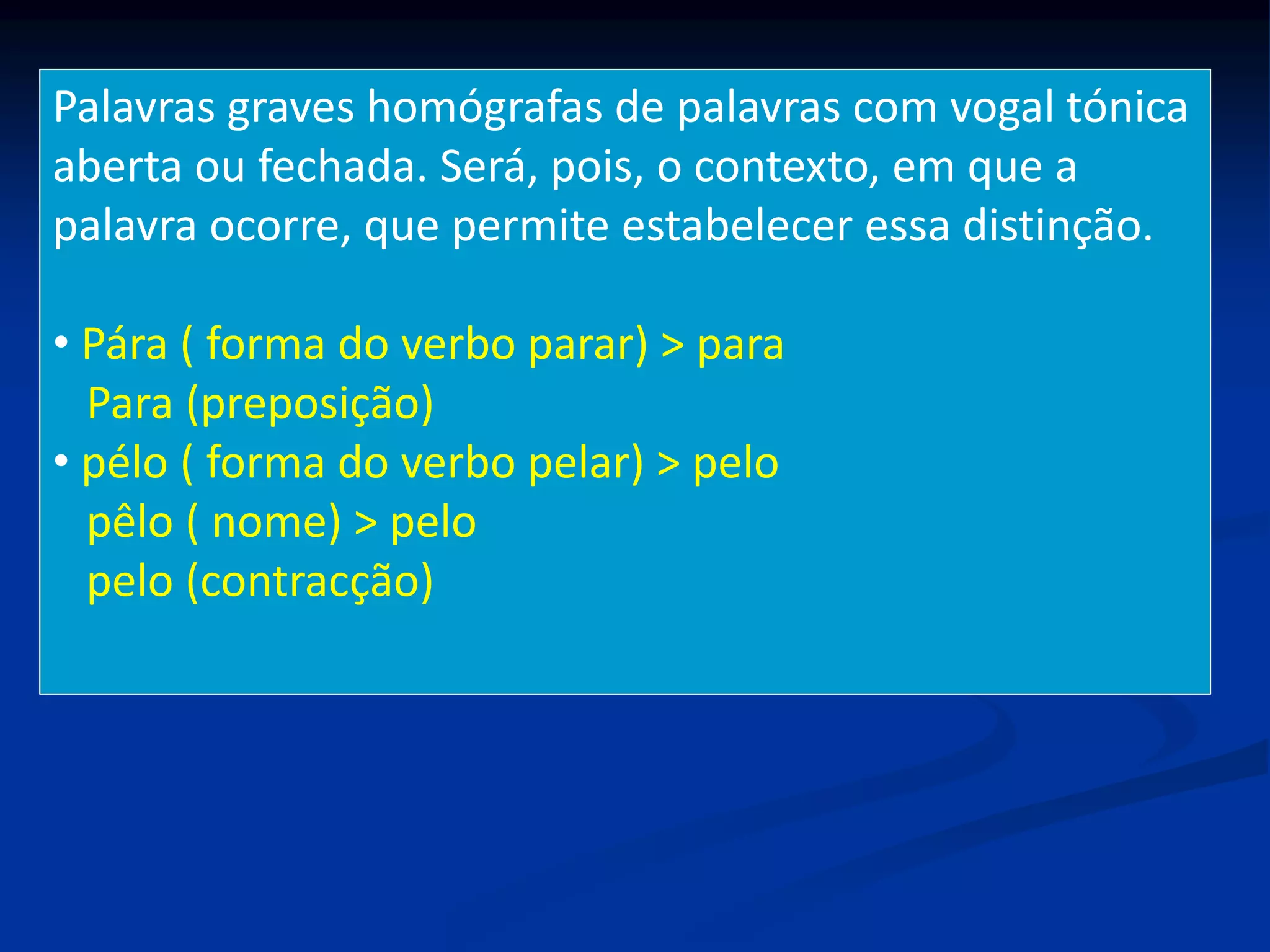 Palavras graves homógrafas de palavras com vogal tónica
aberta ou fechada. Será, pois, o contexto, em que a
palavra ocorre, que permite estabelecer essa distinção.
• Pára ( forma do verbo parar) > para
Para (preposição)
• pélo ( forma do verbo pelar) > pelo
pêlo ( nome) > pelo
pelo (contracção)
 