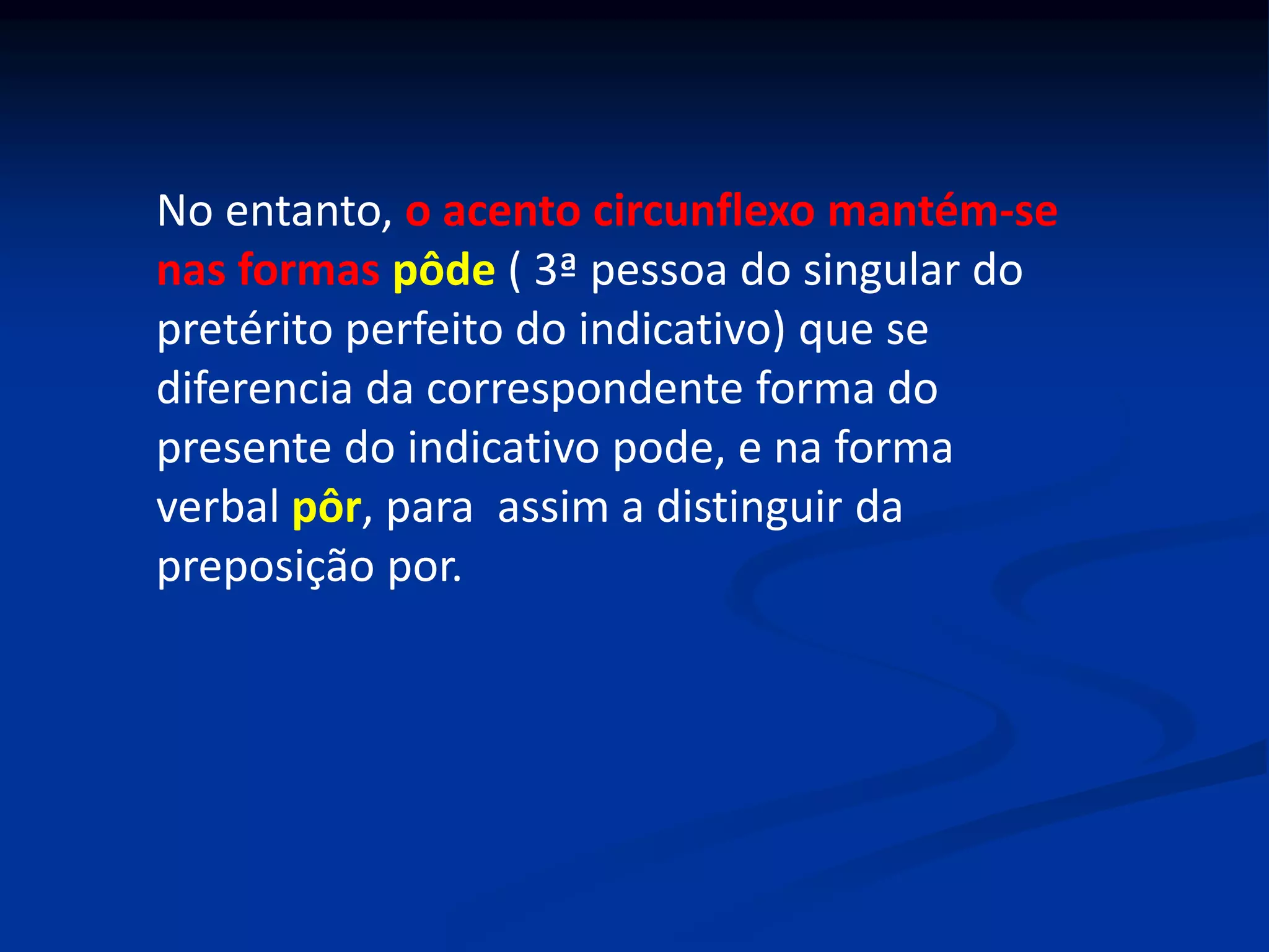 No entanto, o acento circunflexo mantém-se
nas formas pôde ( 3ª pessoa do singular do
pretérito perfeito do indicativo) que se
diferencia da correspondente forma do
presente do indicativo pode, e na forma
verbal pôr, para assim a distinguir da
preposição por.
 