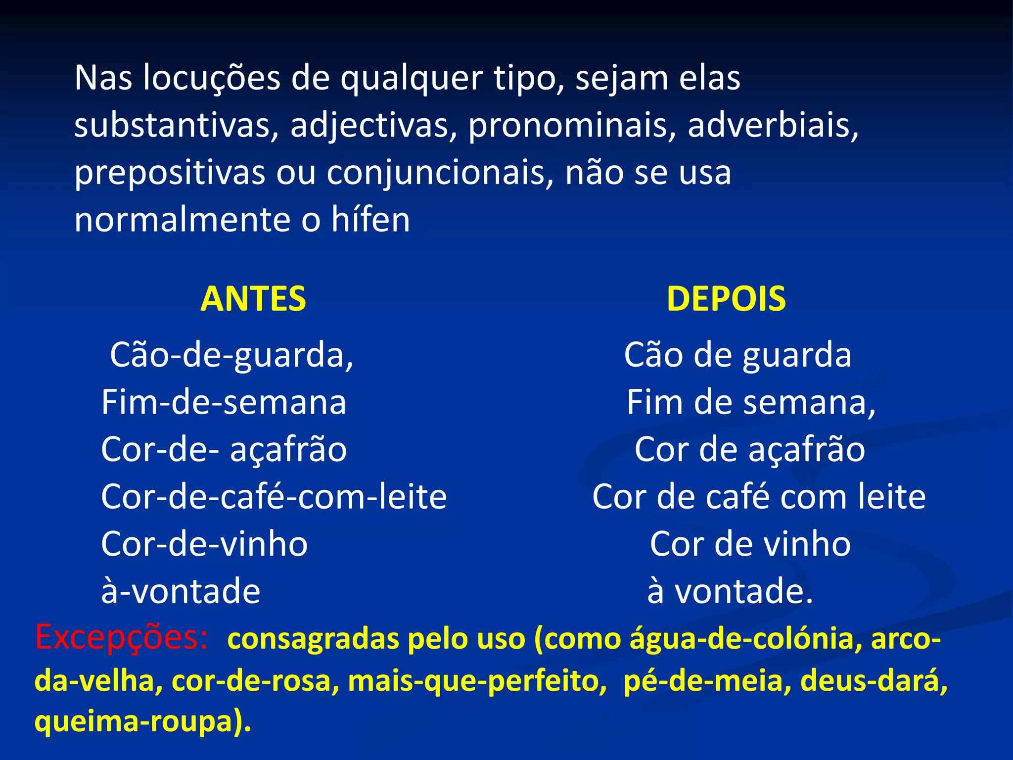Nas locuções de qualquer tipo, sejam elas
substantivas, adjectivas, pronominais, adverbiais,
prepositivas ou conjuncionais, não se usa
normalmente o hífen
ANTES DEPOIS
Cão-de-guarda, Cão de guarda
Fim-de-semana Fim de semana,
Cor-de- açafrão Cor de açafrão
Cor-de-café-com-leite Cor de café com leite
Cor-de-vinho Cor de vinho
à-vontade à vontade.
Excepções: consagradas pelo uso (como água-de-colónia, arco-
da-velha, cor-de-rosa, mais-que-perfeito, pé-de-meia, deus-dará,
queima-roupa).
 
