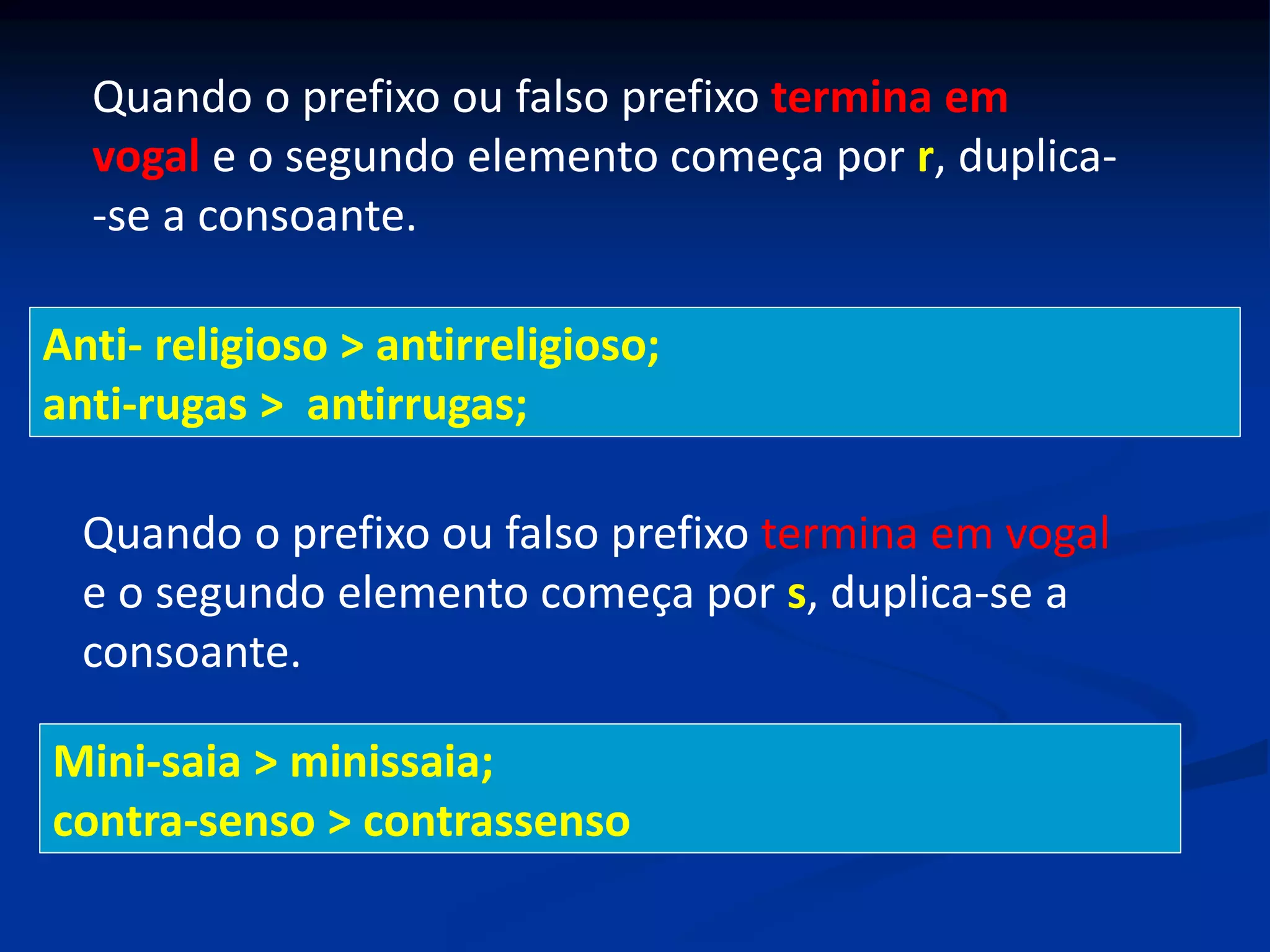 Quando o prefixo ou falso prefixo termina em
vogal e o segundo elemento começa por r, duplica-
-se a consoante.
Anti- religioso > antirreligioso;
anti-rugas > antirrugas;
Quando o prefixo ou falso prefixo termina em vogal
e o segundo elemento começa por s, duplica-se a
consoante.
Mini-saia > minissaia;
contra-senso > contrassenso
 