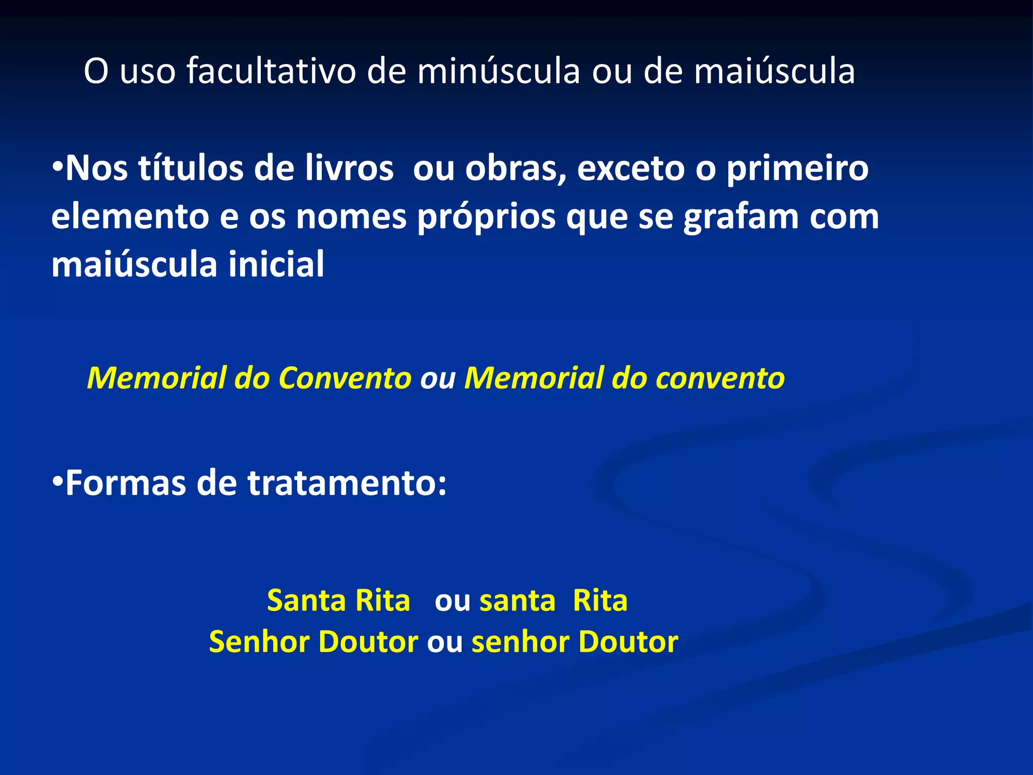 •Nos títulos de livros ou obras, exceto o primeiro
elemento e os nomes próprios que se grafam com
maiúscula inicial
O uso facultativo de minúscula ou de maiúscula
•Formas de tratamento:
Memorial do Convento ou Memorial do convento
Santa Rita ou santa Rita
Senhor Doutor ou senhor Doutor
 