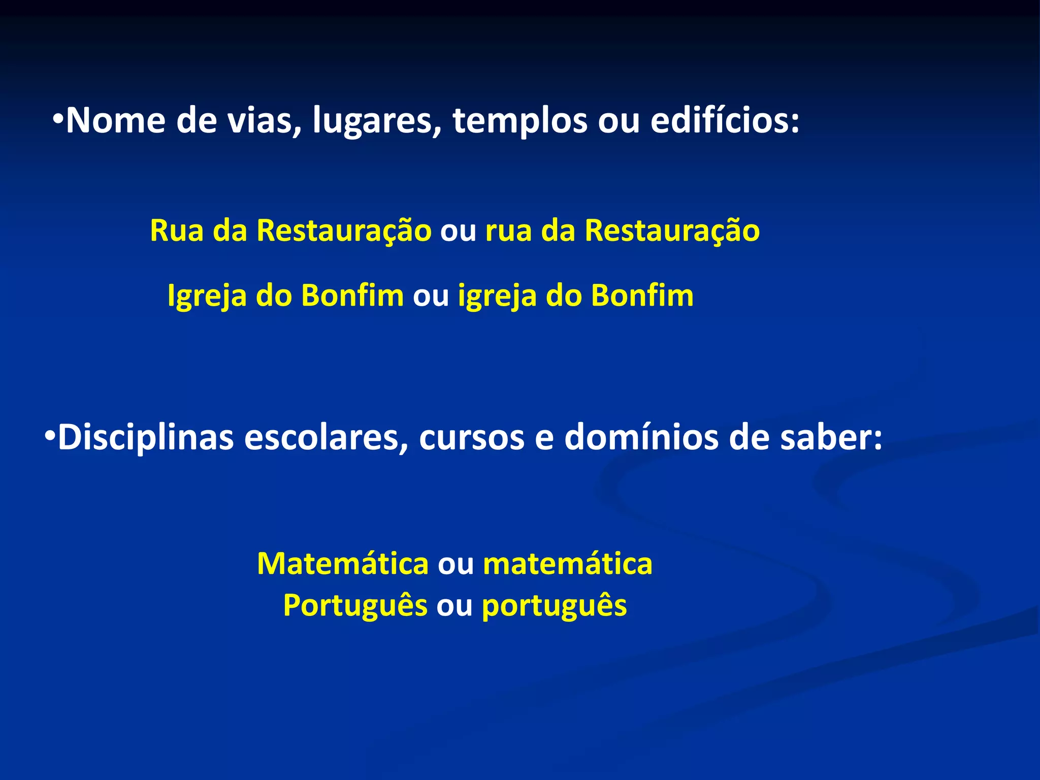 •Nome de vias, lugares, templos ou edifícios:
Rua da Restauração ou rua da Restauração
Igreja do Bonfim ou igreja do Bonfim
•Disciplinas escolares, cursos e domínios de saber:
Matemática ou matemática
Português ou português
 
