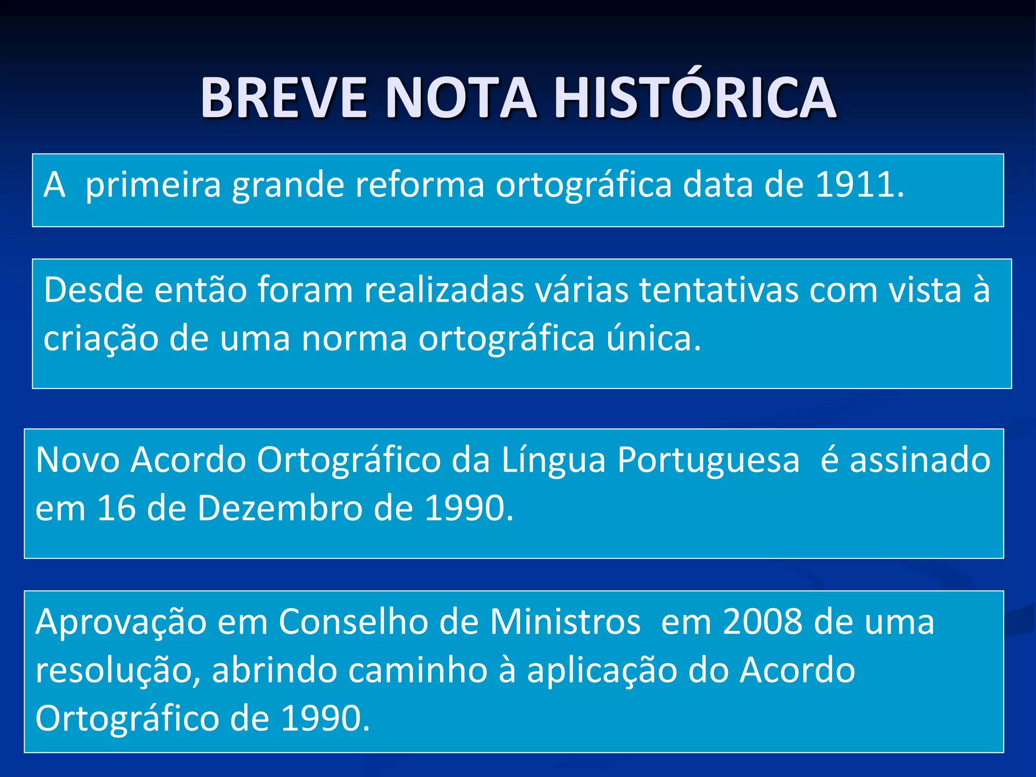 BREVE NOTA HISTÓRICA
A primeira grande reforma ortográfica data de 1911.
Desde então foram realizadas várias tentativas com vista à
criação de uma norma ortográfica única.
Novo Acordo Ortográfico da Língua Portuguesa é assinado
em 16 de Dezembro de 1990.
Aprovação em Conselho de Ministros em 2008 de uma
resolução, abrindo caminho à aplicação do Acordo
Ortográfico de 1990.
 
