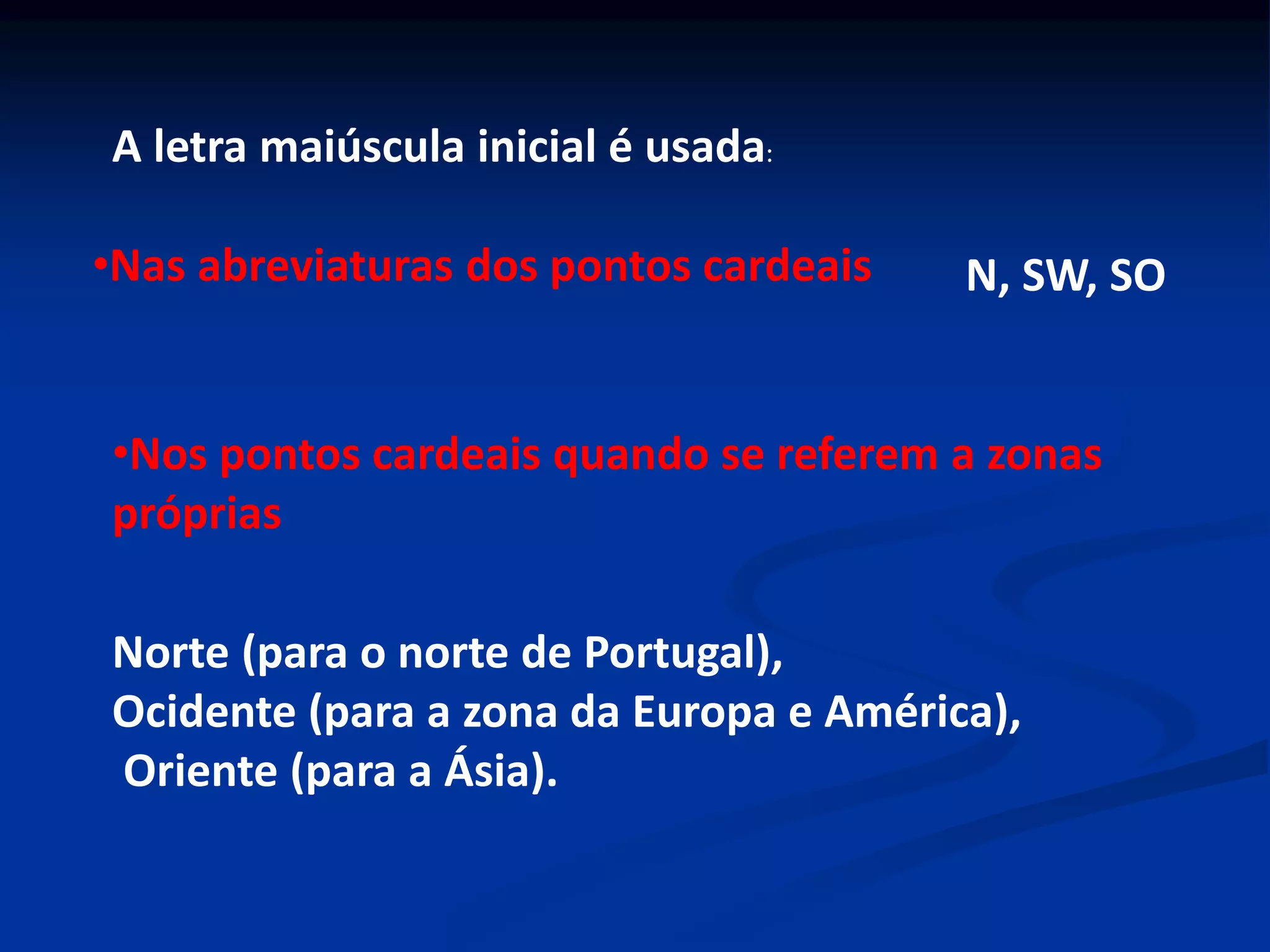A letra maiúscula inicial é usada:
•Nas abreviaturas dos pontos cardeais N, SW, SO
•Nos pontos cardeais quando se referem a zonas
próprias
Norte (para o norte de Portugal),
Ocidente (para a zona da Europa e América),
Oriente (para a Ásia).
 
