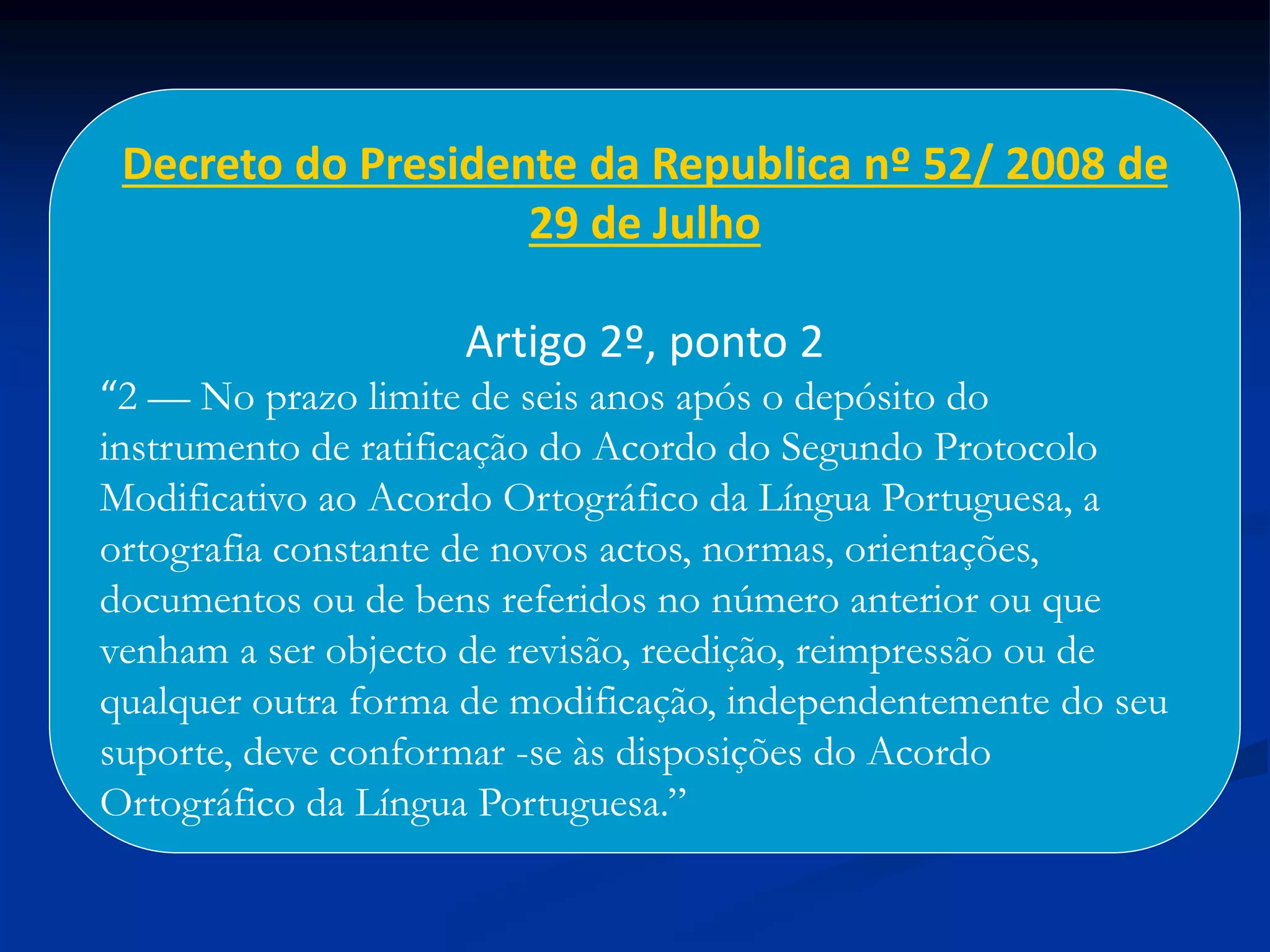Decreto do Presidente da Republica nº 52/ 2008 de
29 de Julho
Artigo 2º, ponto 2
“2 — No prazo limite de seis anos após o depósito do
instrumento de ratificação do Acordo do Segundo Protocolo
Modificativo ao Acordo Ortográfico da Língua Portuguesa, a
ortografia constante de novos actos, normas, orientações,
documentos ou de bens referidos no número anterior ou que
venham a ser objecto de revisão, reedição, reimpressão ou de
qualquer outra forma de modificação, independentemente do seu
suporte, deve conformar -se às disposições do Acordo
Ortográfico da Língua Portuguesa.”
 