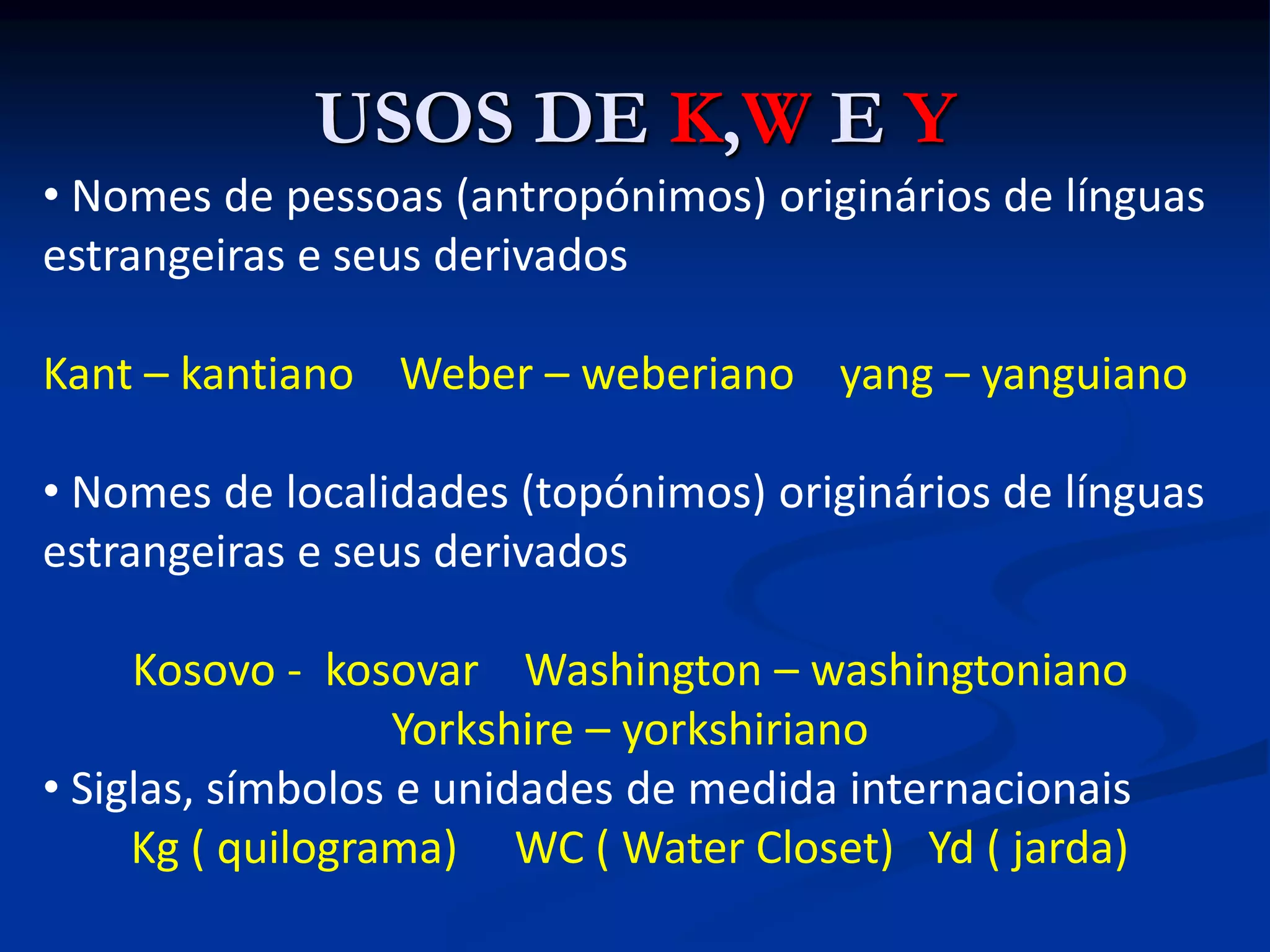USOS DE K,W E Y
• Nomes de pessoas (antropónimos) originários de línguas
estrangeiras e seus derivados
Kant – kantiano Weber – weberiano yang – yanguiano
• Nomes de localidades (topónimos) originários de línguas
estrangeiras e seus derivados
Kosovo - kosovar Washington – washingtoniano
Yorkshire – yorkshiriano
• Siglas, símbolos e unidades de medida internacionais
Kg ( quilograma) WC ( Water Closet) Yd ( jarda)
 