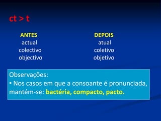 ct > t
ANTES DEPOIS
actual atual
colectivo coletivo
objectivo objetivo
Observações:
• Nos casos em que a consoante é pronunciada,
mantém-se: bactéria, compacto, pacto.
 