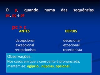 O p, quando numa das sequências
pc, pç e pt
ANTES DEPOIS
decepcionar dececionar
excepcional excecional
recepcionista rececionista
pc > c
Observações:
Nos casos em que a consoante é pronunciada,
mantém-se: egípcio , núpcias, opcional.
 