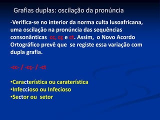Grafias duplas: oscilação da pronúncia
-Verifica-se no interior da norma culta lusoafricana,
uma oscilação na pronúncia das sequências
consonânticas cc, cç e ct. Assim, o Novo Acordo
Ortográfico prevê que se registe essa variação com
dupla grafia.
-cc- / -cç- / -ct
•Característica ou caraterística
•Infeccioso ou Infecioso
•Sector ou setor
 