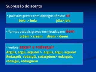 Supressão do acento
• palavras graves com ditongos tónicos oi
bóia > boia jóia> joia
• formas verbais graves terminadas em êem
crêem > creem dêem > deem
• verbos arguir e redarguir
Argúis, argúi, argúem > arguis, argui, arguem
Redargúis, redargúi, redargúem> redarguis,
redargui, redarguem
 