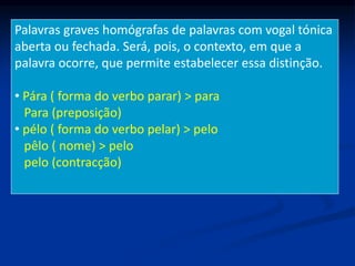 Palavras graves homógrafas de palavras com vogal tónica
aberta ou fechada. Será, pois, o contexto, em que a
palavra ocorre, que permite estabelecer essa distinção.
• Pára ( forma do verbo parar) > para
Para (preposição)
• pélo ( forma do verbo pelar) > pelo
pêlo ( nome) > pelo
pelo (contracção)
 