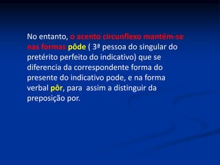 No entanto, o acento circunflexo mantém-se
nas formas pôde ( 3ª pessoa do singular do
pretérito perfeito do indicativo) que se
diferencia da correspondente forma do
presente do indicativo pode, e na forma
verbal pôr, para assim a distinguir da
preposição por.
 