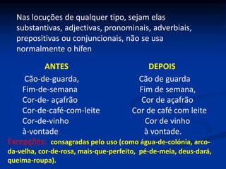 Nas locuções de qualquer tipo, sejam elas
substantivas, adjectivas, pronominais, adverbiais,
prepositivas ou conjuncionais, não se usa
normalmente o hífen
ANTES DEPOIS
Cão-de-guarda, Cão de guarda
Fim-de-semana Fim de semana,
Cor-de- açafrão Cor de açafrão
Cor-de-café-com-leite Cor de café com leite
Cor-de-vinho Cor de vinho
à-vontade à vontade.
Excepções: consagradas pelo uso (como água-de-colónia, arco-
da-velha, cor-de-rosa, mais-que-perfeito, pé-de-meia, deus-dará,
queima-roupa).
 