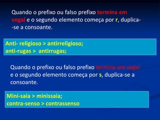 Quando o prefixo ou falso prefixo termina em
vogal e o segundo elemento começa por r, duplica-
-se a consoante.
Anti- religioso > antirreligioso;
anti-rugas > antirrugas;
Quando o prefixo ou falso prefixo termina em vogal
e o segundo elemento começa por s, duplica-se a
consoante.
Mini-saia > minissaia;
contra-senso > contrassenso
 
