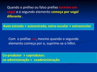 Quando o prefixo ou falso prefixo termina em
vogal e o segundo elemento começa por vogal
diferente .
Auto-estrada > autoestrada; extra-escolar > extraescolar
Com o prefixo co, mesmo quando o segundo
elemento começa por o, suprime-se o hífen.
Co-produtor > coprodutor;
co-administração > coadministração
 
