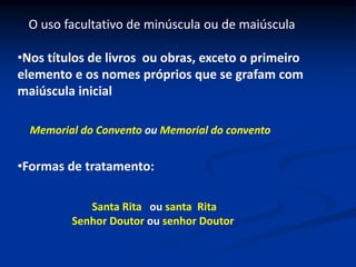 •Nos títulos de livros ou obras, exceto o primeiro
elemento e os nomes próprios que se grafam com
maiúscula inicial
O uso facultativo de minúscula ou de maiúscula
•Formas de tratamento:
Memorial do Convento ou Memorial do convento
Santa Rita ou santa Rita
Senhor Doutor ou senhor Doutor
 