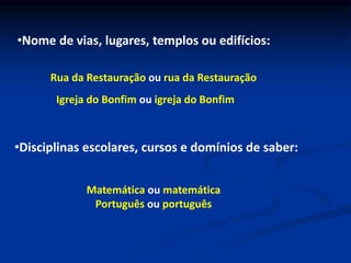 •Nome de vias, lugares, templos ou edifícios:
Rua da Restauração ou rua da Restauração
Igreja do Bonfim ou igreja do Bonfim
•Disciplinas escolares, cursos e domínios de saber:
Matemática ou matemática
Português ou português
 