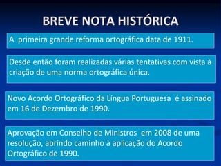 BREVE NOTA HISTÓRICA
A primeira grande reforma ortográfica data de 1911.
Desde então foram realizadas várias tentativas com vista à
criação de uma norma ortográfica única.
Novo Acordo Ortográfico da Língua Portuguesa é assinado
em 16 de Dezembro de 1990.
Aprovação em Conselho de Ministros em 2008 de uma
resolução, abrindo caminho à aplicação do Acordo
Ortográfico de 1990.
 