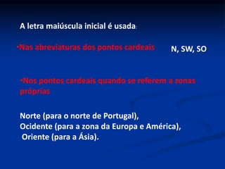 A letra maiúscula inicial é usada:
•Nas abreviaturas dos pontos cardeais N, SW, SO
•Nos pontos cardeais quando se referem a zonas
próprias
Norte (para o norte de Portugal),
Ocidente (para a zona da Europa e América),
Oriente (para a Ásia).
 