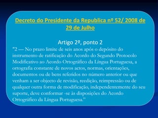 Decreto do Presidente da Republica nº 52/ 2008 de
29 de Julho
Artigo 2º, ponto 2
“2 — No prazo limite de seis anos após o depósito do
instrumento de ratificação do Acordo do Segundo Protocolo
Modificativo ao Acordo Ortográfico da Língua Portuguesa, a
ortografia constante de novos actos, normas, orientações,
documentos ou de bens referidos no número anterior ou que
venham a ser objecto de revisão, reedição, reimpressão ou de
qualquer outra forma de modificação, independentemente do seu
suporte, deve conformar -se às disposições do Acordo
Ortográfico da Língua Portuguesa.”
 