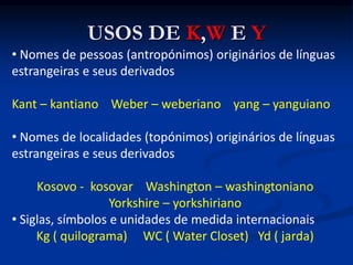 USOS DE K,W E Y
• Nomes de pessoas (antropónimos) originários de línguas
estrangeiras e seus derivados
Kant – kantiano Weber – weberiano yang – yanguiano
• Nomes de localidades (topónimos) originários de línguas
estrangeiras e seus derivados
Kosovo - kosovar Washington – washingtoniano
Yorkshire – yorkshiriano
• Siglas, símbolos e unidades de medida internacionais
Kg ( quilograma) WC ( Water Closet) Yd ( jarda)
 
