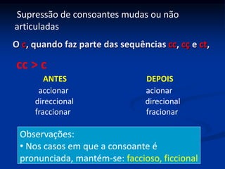 O c, quando faz parte das sequências cc, cç e ct,
ANTES DEPOIS
accionar acionar
direccional direcional
fraccionar fracionar
cc > c
Observações:
• Nos casos em que a consoante é
pronunciada, mantém-se: faccioso, ficcional
Supressão de consoantes mudas ou não
articuladas
 