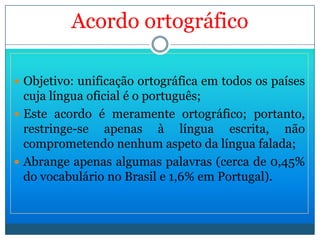 Acordoortográfico ,[object Object],Este acordo é meramente ortográfico; portanto, restringe-se apenas à língua escrita, não comprometendo nenhum aspeto da língua falada; Abrange apenas algumas palavras (cerca de 0,45% do vocabulário no Brasil e 1,6% em Portugal). 