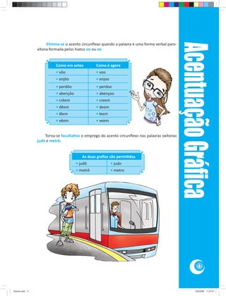 Acentuação Gráﬁca
                      Elimina-se o acento circunﬂexo quando a palavra é uma forma verbal paro-
                 xítona formada pelos hiatos oo ou ee.


                           Como era antes        Como é agora
                           • vôo                 • voo
                           • enjôo               • enjoo
                           • perdôo              • perdoo
                           • abençôo             • abençoo
                           • crêem               • creem
                           • dêem                • deem
                           • lêem                • leem
                           • vêem                • veem


                     Torna-se faculta vo o emprego do acento circunﬂexo nas palavras oxítonas
                 judô e metrô:


                                          As duas graﬁas são permi das
                                       • judô              • judo
                                       • metrô             • metro




                                                                                                            11




Acordo.indd 11                                                                                            12/9/2008 11:27:01
 