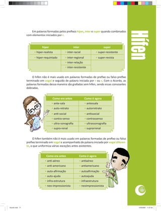Hífen
                     Em palavras formadas pelos preﬁxos hiper, inter e super quando combinados
                 com elementos iniciados por r.


                             hiper                         inter                        super
                       • hiper-realista             • inter-racial              • super-resistente
                       • hiper-requintado           • inter-regional            • super-revista
                                                    • inter-relação
                                                    • inter-resistente


                     O hífen não é mais usado em palavras formadas de preﬁxo ou falso preﬁxo
                 terminado em vogal e seguido de palavra iniciada por r ou s. Com o Acordo, as
                 palavras formadas dessa maneira são grafadas sem hífen, sendo essas consoantes
                 dobradas.


                                      Como era antes                   Como é agora
                                     • ante-sala                       • antessala
                                     • auto-retrato                    • autorretrato
                                     • an -social                      • an ssocial
                                     • contra-senso                    • contrassenso
                                     • ultra-sonograﬁa                 • ultrassonograﬁa
                                     • supra-renal                     • suprarrenal


                      O hífen também não é mais usado em palavras formadas de preﬁxo ou falso
                 preﬁxo terminado em vogal e acompanhado de palavra iniciada por vogal diferen-
                 te, o que uniformiza várias exceções antes existentes.


                                 Como era antes                 Como é agora
                                • an -aéreo                     • an aéreo
                                • an -americano                 • an americano
                                • auto-aﬁrmação                 • autoaﬁrmação
                                • auto-ajuda                    • autoajuda
                                • infra-estrutura               • infraestrutura
                                • neo-impressionista            • neoimpressionista
                                                                                                         17




Acordo.indd 17                                                                                         12/9/2008 11:27:04
 