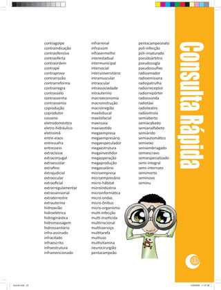 Consulta Rápida
                 contragolpe          infrarrenal          pentacampeonato
                 contraindicação      infrassom            poli-infecção
                 contraofensiva       infravermelho        poli-insaturado
                 contraoferta         interestadual        pseudoárbitro
                 contraordem          intermunicipal       pseudossigla
                 contrapé             intersocial          pseudossuﬁxo
                 contraprova          interuniversitário   radioamador
                 contrarrazão         intramuscular        radioemissora
                 contrarreforma       intraocular          radiopatrulha
                 contrarregra         intrassociedade      radiorreceptor
                 contrasselo          intrauterino         radiorrepórter
                 contrassenha         macroeconomia        radiossonda
                 contrassenso         macroinstrução       radiotáxi
                 coprodução           macrorregião         radioteatro
                 coprodutor           maxilobucal          radiovitrola
                 cosseno              maxilofacial         semiaberto
                 eletrodomés co       maxissaia            semiacabado
                 eletro-hidráulico    maxives do           semianalfabeto
                 eletroímã            megaempresa          semiárido
                 entre-eixos          megaempresário       semiautomá co
                 entressafra          megaespeculador      semieixo
                 entresseio           megaestrutura        semiembriagado
                 extraclasse          megainves dor        semiescravo
                 extraconjugal        megaoperação         semiespecializado
                 extraescolar         megaprodução         semi-integral
                 extraﬁno             megassalário         semi-internato
                 extrajudicial        microempresa         semimorto
                 extraocular          microempresário      seminovo
                 extraoﬁcial          micro-hábitat        seminu
                 extrarregulamentar   microindústria
                 extrassensorial      microinformá ca
                 extraterrestre       micro-ondas
                 extrauterino         micro-ônibus
                 hidroavião           micro-organismo
                 hidroelétrica        mul -infecção
                 hidroginás ca        mul -inse cida
                 hidromassagem        mul rracional
                 hidrossanitário      mul sserviço
                 infra-assinado       mul tarefa
                 infracitado          mul uso
                 infraescrito         mul vitamina
                 infraestrutura       neurocirurgião
                 inframencionado      pentacampeão
                                                                                         23




Acordo.indd 23                                                                         12/9/2008 11:27:06
 