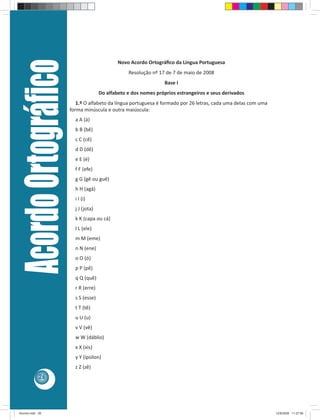 Acordo Ortográﬁco                          Novo Acordo Ortográﬁco da Língua Portuguesa
                                                    Resolução nº 17 de 7 de maio de 2008
                                                                    Base I
                                        Do alfabeto e dos nomes próprios estrangeiros e seus derivados
                            1.º O alfabeto da língua portuguesa é formado por 26 letras, cada uma delas com uma
                         forma minúscula e outra maiúscula:
                           a A (á)
                           b B (bê)
                           c C (cê)
                           d D (dê)
                           e E (é)
                           f F (efe)
                           g G (gê ou guê)
                           h H (agá)
                           i I (i)
                           j J (jota)
                           k K (capa ou cá)
                           l L (ele)
                           m M (eme)
                           n N (ene)
                           o O (ó)
                           p P (pê)
                           q Q (quê)
                           r R (erre)
                           s S (esse)
                           t T (tê)
                           u U (u)
                           v V (vê)
                           w W (dáblio)
                           x X (xis)
                           y Y (ípsilon)
                           z Z (zê)
            26




Acordo.indd 26                                                                                                    12/9/2008 11:27:06
 
