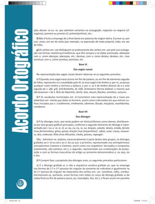 Acordo Ortográﬁco   ções átonas -ia ou -io, que admitem variantes na conjugação: negoceio ou negocio (cf.
                         negócio); premeio ou premio (cf. prémio/prêmio), etc.;
                            f) Não é lícito o emprego do u ﬁnal átono em palavras de origem la na. Escreve-se, por
                         isso: moto, em vez de mótu (por exemplo, na expressão de moto próprio); tribo, em vez
                         de tríbu;
                           g) Os verbos em -oar dis nguem-se pra camente dos verbos em -uar pela sua conjuga-
                         ção nas formas rizotónicas/rizotônicas, que têm sempre o na sílaba acentuada: abençoar
                         com o, como abençoo, abençoas, etc.; destoar, com o, como destoo, destoas, etc.; mas
                         acentuar, com u, como acentuo, acentuas, etc.
                                                                      Base VI
                                                                 Das vogais nasais
                           Na representação das vogais nasais devem observar-se os seguintes preceitos:
                           1.º Quando uma vogal nasal ocorre em ﬁm de palavra, ou em ﬁm de elemento seguido
                         de hífen, representa-se a nasalidade pelo l, se essa vogal é de mbre a; por m, se possui
                         qualquer outro mbre e termina a palavra; e por n, se é de mbre diverso de a e está
                         seguida de s: afã, grã, Grã-Bretanha, lã, órfã, sã-braseiro (forma dialetal; o mesmo que
                         são-brasense = de S. Brás de Alportel); clarim, tom, vacum; ﬂau ns, semitons, zunzuns.
                           2.º Os vocábulos terminados em -ã transmitem esta representação do a nasal aos
                         advérbios em -mente que deles se formem, assim como a derivados em que entrem su-
                         ﬁxos iniciados por z: cristãmente, irmãmente, sãmente; lãzudo, maçãzita, manhãzinha,
                         romãzeira.
                                                                      Base VII
                                                                   Dos ditongos
                            1.º Os ditongos orais, que tanto podem ser tónicos/tônicos como átonos, distribuem-
                         se por dois grupos gráﬁcos principais, conforme o segundo elemento do ditongo é repre-
                         sentado por i ou u: ai, ei, éi, ui; au, eu, éu, iu, ou; braçais, caixote, deveis, eirado, farnéis
                         (mas farneizinhos), goivo, goivar, lençóis (mas lençoizinhos)1, tafuis, uivar; cacau, cacauei-
                         ro, deu, endeusar, ilhéu (mas ilheuzito), mediu, passou, regougar.
                            Obs.: Admitem-se, todavia, excecionalmente à parte destes dois grupos, os ditongos
                         grafados ae (= âi ou ai) e ao (= âu ou au): o primeiro, representado nos antropónimos/
                         antropônimos Caetano e Caetana, assim como nos respe vos2 derivados e compostos
                         (caetaninha, são-caetano, etc.); o segundo, representado nas combinações da prepo-
                         sição a com as formas masculinas do ar go ou pronome demonstra vo o, ou seja, ao
                         e aos.
                           2.º Cumpre ﬁxar, a propósito dos ditongos orais, os seguintes preceitos par culares:
                            a) É o ditongo grafado ui, e não a sequência vocálica grafada ue, que se emprega
                         nas formas de 2.ª e 3.ª pessoas do singular do presente do indica vo e igualmente na
                         da 2.ª pessoa do singular do impera vo dos verbos em -uir: cons tuis, inﬂui, retribui.
                         Harmonizam-se, portanto, essas formas com todos os casos de ditongo grafado ui de
                         sílaba ﬁnal ou ﬁm de palavra (azuis, fui, Guardafui, Rui, etc.); e ﬁcam assim em paralelo
            32




Acordo.indd 32                                                                                                               12/9/2008 11:27:07
 