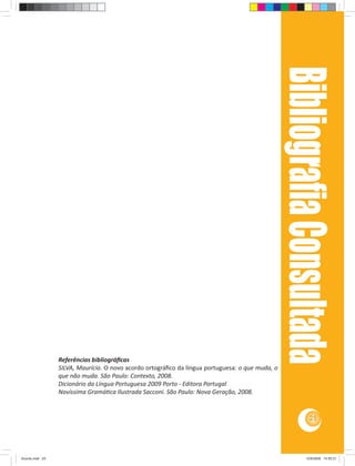 Bibliograﬁa Consultada
                 Referências bibliográﬁcas
                 SILVA, Maurício. O novo acordo ortográﬁco da língua portuguesa: o que muda, o
                 que não muda. São Paulo: Contexto, 2008.
                 Dicionário da Língua Portuguesa 2009 Porto - Editora Portugal
                 Novíssima Gramá ca Ilustrada Sacconi. São Paulo: Nova Geração, 2008.


                                                                                                              25




Acordo.indd 25                                                                                              12/9/2008 14:55:31
 