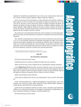 Acordo Ortográﬁco
                 naqueloutra, naqueloutros, naqueloutras; num, numa, nuns, numas; noutro, noutra, nou-
                 tros, noutras, noutrem; nalgum, nalguma, nalguns, nalgumas, nalguém;
                    b) Por uma ou duas formas vocabulares, se não cons tuem, de modo ﬁxo, uniões per-
                 feitas (apesar de serem correntes com esta feição em algumas pronúncias): de um, de
                 uma, de uns, de umas, ou dum, duma, duns, dumas; de algum, de alguma, de alguns, de
                 algumas, de alguém, de algo, de algures, de alhures, ou dalgum, dalguma, dalguns, dal-
                 gumas, dalguém, dalgo, dalgures, dalhures; de outro, de outra, de outros, de outras, de
                 outrem, de outrora, ou doutro, doutra, doutros, doutras, doutrem, doutrora; de aquém ou
                 daquém; de além ou dalém; de entre ou dentre.
                    De acordo com os exemplos deste úl mo po, tanto se admite o uso da locução adver-
                 bial de ora avante como do advérbio que representa a contração dos seus três elementos:
                 doravante.
                    Obs.: Quando a preposição de se combina com as formas ar culares ou pronominais o,
                 a, os, as, ou com quaisquer pronomes ou advérbios começados por vogal, mas acontece
                 estarem essas palavras integradas em construções de inﬁni vo, não se emprega o após-
                 trofo, nem se funde a preposição com a forma imediata, escrevendo-se estas duas sepa-
                 radamente: a ﬁm de ele compreender; apesar de o não ter visto; em virtude de os nossos
                 pais serem bondosos; o facto de o conhecer; por causa de aqui estares.
                   ________________________________________
                   1 - No texto oﬁcial, por lapso, “exceptuando”; cf. base IV, 1.º, alínea b.

                                                                     Base XIX
                                                       Das minúsculas e maiúsculas
                   1.º A letra minúscula inicial é usada:
                   a) Ordinariamente, em todos os vocábulos da língua nos usos correntes;
                   b) Nos nomes dos dias, meses, estações do ano: segunda-feira; outubro; primavera;
                   c) Nos bibliónimos/bibliônimos (após o primeiro elemento, que é com maiúscula, os
                 demais vocábulos podem ser escritos com minúscula, salvo nos nomes próprios nele con-
                  dos, tudo em grifo): O Senhor do Paço de Ninães, O senhor do paço de Ninães, Menino
                 de Engenho ou Menino de engenho, Árvore e Tambor ou Árvore e tambor;
                   d) Nos usos de fulano, sicrano, beltrano;
                    e) Nos pontos cardeais (mas não nas suas abreviaturas): norte, sul (mas: SW sudoes-
                 te);
                   f) Nos axiónimos/axiônimos e hagiónimos/hagiônimos (opcionalmente, neste caso,
                 também com maiúscula): senhor doutor Joaquim da Silva, bacharel Mário Abrantes, o
                 cardeal Bembo; santa Filomena (ou Santa Filomena);
                   g) Nos nomes que designam domínios do saber, cursos e disciplinas (opcionalmente,
                 também com maiúscula): português (ou Português), matemá ca (ou Matemá ca); lín-
                 guas e literaturas modernas (ou Línguas e Literaturas Modernas).
                   2.º A letra maiúscula inicial é usada:
                                                                                                                      45




Acordo.indd 45                                                                                                      12/9/2008 11:27:07
 