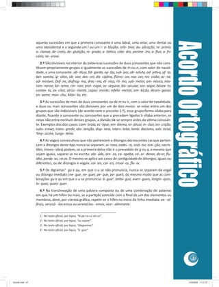 Acordo Ortográﬁco
                 aquelas sucessões em que a primeira consoante é uma labial, uma velar, uma dental ou
                 uma labiodental e a segunda um l ou um r: a- blução, cele- brar, du- plicação, re- primir,
                 a- clamar, de- creto, de- glu ção, re- grado; a- tlé co, cáte- dra, períme- tro; a- ﬂuir, a- fri-
                 cano, ne- vrose.
                   2.º São divisíveis no interior da palavra as sucessões de duas consoantes que não cons-
                  tuem propriamente grupos e igualmente as sucessões de m ou n, com valor de nasali-
                 dade, e uma consoante: ab- dicar, Ed- gardo, op- tar, sub- por, ab- soluto, ad- je vo, af- ta,
                 bet- samita, íp- silon, ob- viar, des- cer, dis- ciplina, ﬂores- cer, nas- cer, res- cisão; ac- ne,
                 ad- mirável, Daf- ne, diafrag- ma, drac- ma, ét- nico, rit- mo, sub- meter, am- nésico, inte-
                 ram- nense; bir- reme, cor- roer, pror- rogar, as- segurar, bis- secular, sos- segar, bissex- to,
                 contex- to, ex- citar, atroz- mente, capaz- mente; infeliz- mente; am- bição, desen- ganar,
                 en- xame, man- chu, Mân- lio, etc.
                    3.º As sucessões de mais de duas consoantes ou de m ou n, com o valor de nasalidade,
                 e duas ou mais consoantes são divisíveis por um de dois meios: se nelas entra um dos
                 grupos que são indivisíveis (de acordo com o preceito 1.º), esse grupo forma sílaba para
                 diante, ﬁcando a consoante ou consoantes que o precedem ligadas à sílaba anterior; se
                 nelas não entra nenhum desses grupos, a divisão dá-se sempre antes da úl ma consoan-
                 te. Exemplos dos dois casos: cam- braia, ec- lipse, em- blema, ex- plicar, in- cluir, ins- crição,
                 subs- crever, trans- gredir, abs- tenção, disp- neia, inters- telar, lamb- dacismo, sols- cial,
                 Terp- sícore, tungs- ténio.
                    4.º As vogais consecu vas que não pertencem a ditongos decrescentes (as que perten-
                 cem a ditongos deste po nunca se separam: ai- roso, cadei- ra, ins - tui, ora- ção, sacris-
                 tães, traves- sões) podem, se a primeira delas não é u precedido de g ou q, e mesmo que
                 sejam iguais, separar-se na escrita: ala- úde, áre- as, ca- apeba, co- or- denar, do-er, ﬂu-
                 idez, perdo- as, vo-os. O mesmo se aplica aos casos de con guidade de ditongos, iguais ou
                 diferentes, ou de ditongos e vogais: cai- ais, cai- eis, ensai- os, ﬂu- iu.
                    5.º Os digramas3 gu e qu, em que o u se não pronuncia, nunca se separam da vogal
                 ou ditongo imediato (ne- gue, ne- guei; pe- que, pe- quei), do mesmo modo que as com-
                 binações gu e qu em que o u se pronuncia: á- gua4, ambí- guo, averi- gueis, longín- quos,
                 lo- quaz, quais- quer.
                    6.º Na translineação de uma palavra composta ou de uma combinação de palavras
                 em que há um hífen ou mais, se a par ção coincide com o ﬁnal de um dos elementos ou
                 membros, deve, por clareza gráﬁca, repe r-se o hífen no início da linha imediata: ex- -al-
                 feres, serená- -los-emos ou serená-los- -emos, vice- -almirante.
                    ________________________________________
                   1 - No texto oﬁcial, por lapso, “hi-pe-ra-cú-s -co”.
                   2 - No texto oﬁcial, por lapso, “ou sejam”.
                   3 - No texto oﬁcial, por lapso, “diagramas”.
                   4 - No texto oﬁcial, por lapso, “à- gua”.




                                                                                                                                  47




Acordo.indd 47                                                                                                                  12/9/2008 11:27:07
 