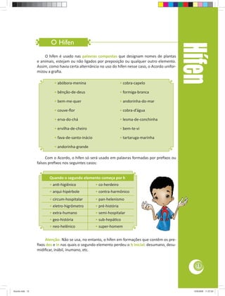 O Hífen 
• abóbora-menina 
• bênção-de-deus 
• bem-me-quer 
• couve-fl or 
• erva-do-chá 
• ervilha-de-cheiro 
• fava-de-santo-inácio 
• andorinha-grande 
Quando o segundo elemento começa por h 
• an -higiênico • co-herdeiro 
• arqui-hipérbole • contra-harmônico 
• circum-hospitalar • pan-helenismo 
• eletro-higrômetro • pré-história 
• extra-humano • semi-hospitalar 
• geo-história • sub-hepá co 
• neo-helênico • super-homem 
Hífen 
O hífen é usado nas palavras compostas que designam nomes de plantas 
e animais, estejam ou não ligados por preposição ou qualquer outro elemento. 
Assim, como havia certa alternância no uso do hífen nesse caso, o Acordo unifor-mizou 
a grafi a. 
Com o Acordo, o hífen só será usado em palavras formadas por prefi xos ou 
falsos prefi xos nos seguintes casos: 
Atenção: Não se usa, no entanto, o hífen em formações que contêm os pre-fi 
xos des e in nas quais o segundo elemento perdeu o h inicial: desumano, desu-midifi 
car, inábil, inumano, etc. 
• cobra-capelo 
• formiga-branca 
• andorinha-do-mar 
• cobra-d’água 
• lesma-de-conchinha 
• bem-te-vi 
• tartaruga-marinha 
15 
Acordo.indd 15 12/9/2008 11:27:03 
 