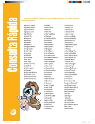 22 Consulta Rápida 
Consulta rápida de prefi xos e falsos prefi xos baseada nas regras do Novo 
Acordo Ortográfi co 
agroaçucareiro 
agroexportador 
agroindústria 
agropecuária 
agrotóxico 
alviceleste 
alvinegro 
alvirrubro 
alviverde 
antebraço 
antepenúl mo 
anteprojeto 
anterrosto 
antessala 
an ácido 
an bomba 
an cárie 
an caspa 
an econômico 
an febril 
an ferrugem 
an greve 
an -imperialismo 
an -infeccioso 
an -infl acionário 
an -infl amatório 
an jogo 
an matéria 
an míssil 
an mofo 
an ortopédico 
an placa 
an poliomielite 
an quebra 
an rrábico 
an rracional 
an rracismo 
an rracista 
an rrefl exo 
an rreligioso 
an rreumá co 
an rrevolucionário 
an ssemita 
an ssemi smo 
an ssép co 
an ssocial 
an ssocialista 
an ssubmarino 
an tanque 
an tártaro 
an terror 
an terrorista 
an veneno 
an vírus 
arqui-inimigo 
arquirrival 
audiossinal 
audiovisual 
autoadesivo 
autoafi rmação 
autoajuda 
autoanálise 
autoeduca vo 
autoelogio 
autoero smo 
autoescola 
autoes ma 
autoestrada 
autoidólatra 
autoidolatria 
autoimolação 
autoimunidade 
autoinoculação 
autoinstrução 
autolotação 
auto-observação 
auto-ônibus 
autopista 
autorradiografi a 
autorrealização 
autorregeneração 
autorregulação 
autorrespeito 
autorretrato 
autossa sfação 
autosserviço 
autossufi ciência 
autossufi ciente 
autossugestão 
autossustentável 
autovacina 
bicampeão 
bicampeonato 
bucomaxilofacial 
cardiopulmonar 
cardiorrespiratório 
cardiovascular 
centroavante 
coautor 
codireção 
codiretor 
contrabaixo 
contracheque 
contraespionagem 
contrafi lé 
contrafl uxo 
Acordo.indd 22 12/9/2008 11:27:06 
 