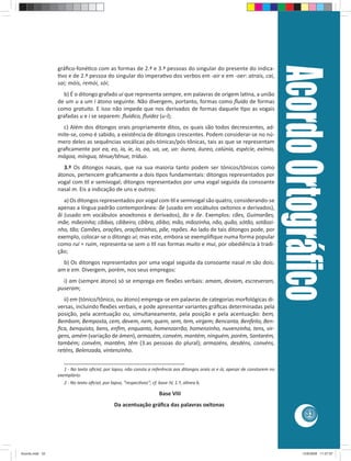 33 
gráfi co-foné co com as formas de 2.ª e 3.ª pessoas do singular do presente do indica- 
 vo e de 2.ª pessoa do singular do impera vo dos verbos em -air e em -oer: atrais, cai, 
sai; móis, remói, sói; 
b) É o ditongo grafado ui que representa sempre, em palavras de origem la na, a união 
de um u a um i átono seguinte. Não divergem, portanto, formas como fl uido de formas 
como gratuito. E isso não impede que nos derivados de formas daquele  po as vogais 
grafadas u e i se separem: fl uídico, fl uidez (u-i); 
c) Além dos ditongos orais propriamente ditos, os quais são todos decrescentes, ad-mite- 
se, como é sabido, a existência de ditongos crescentes. Podem considerar-se no nú-mero 
deles as sequências vocálicas pós-tónicas/pós-tônicas, tais as que se representam 
grafi camente por ea, eo, ia, ie, io, oa, ua, ue, uo: áurea, áureo, calúnia, espécie, exímio, 
mágoa, míngua, ténue/tênue, tríduo. 
3.º Os ditongos nasais, que na sua maioria tanto podem ser tónicos/tônicos como 
átonos, pertencem grafi camente a dois  pos fundamentais: ditongos representados por 
vogal com  l e semivogal; ditongos representados por uma vogal seguida da consoante 
nasal m. Eis a indicação de uns e outros: 
a) Os ditongos representados por vogal com  l e semivogal são quatro, considerando-se 
apenas a língua padrão contemporânea: ãe (usado em vocábulos oxítonos e derivados), 
ãi (usado em vocábulos anoxítonos e derivados), ão e õe. Exemplos: cães, Guimarães, 
mãe, mãezinha; cãibas, cãibeiro, cãibra, zãibo; mão, mãozinha, não, quão, sótão, sotãozi-nho, 
tão; Camões, orações, oraçõezinhas, põe, repões. Ao lado de tais ditongos pode, por 
exemplo, colocar-se o ditongo ui; mas este, embora se exemplifi que numa forma popular 
como rui = ruim, representa-se sem o  l nas formas muito e mui, por obediência à tradi-ção; 
b) Os ditongos representados por uma vogal seguida da consoante nasal m são dois: 
am e em. Divergem, porém, nos seus empregos: 
i) am (sempre átono) só se emprega em fl exões verbais: amam, deviam, escreveram, 
puseram; 
ii) em (tónico/tônico, ou átono) emprega-se em palavras de categorias morfológicas di-versas, 
incluindo fl exões verbais, e pode apresentar variantes gráfi cas determinadas pela 
posição, pela acentuação ou, simultaneamente, pela posição e pela acentuação: bem, 
Bembom, Bemposta, cem, devem, nem, quem, sem, tem, virgem; Bencanta, Benfeito, Ben-fi 
ca, benquisto, bens, enfi m, enquanto, homenzarrão, homenzinho, nuvenzinha, tens, vir-gens, 
amém (variação de ámen), armazém, convém, mantém, ninguém, porém, Santarém, 
também; convêm, mantêm, têm (3.as pessoas do plural); armazéns, desdéns, convéns, 
reténs, Belenzada, vintenzinho. 
________________________________________ 
1 - No texto ofi cial, por lapso, não consta a referência aos ditongos orais oi e ói, apesar de constarem no 
exemplário. 
2 - No texto ofi cial, por lapso, “respec vos”; cf. base IV, 1.º, alínea b. 
Base VIII 
Da acentuação gráfi ca das palavras oxítonas 
Acordo Ortográfi co 
Acordo.indd 33 12/9/2008 11:27:07 
 