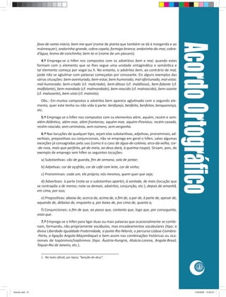 41 
fava-de-santo-inácio; bem-me-quer (nome de planta que também se dá à margarida e ao 
malmequer); andorinha-grande, cobra-capelo, formiga-branca; andorinha-do-mar, cobra-d’água, 
lesma-de-conchinha; bem-te-vi (nome de um pássaro). 
4.º Emprega-se o hífen nos compostos com os advérbios bem e mal, quando estes 
formam com o elemento que se lhes segue uma unidade sintagmá ca e semân ca e 
tal elemento começa por vogal ou h. No entanto, o advérbio bem, ao contrário de mal, 
pode não se aglu nar com palavras começadas por consoante. Eis alguns exemplos das 
várias situações: bem-aventurado, bem-estar, bem-humorado; mal-afortunado, mal-estar, 
mal-humorado; bem-criado (cf. malcriado), bem-ditoso (cf. malditoso), bem-falante (cf. 
malfalante), bem-mandado (cf. malmandado), bem-nascido (cf. malnascido), bem-soante 
(cf. malsoante), bem-visto (cf. malvisto). 
Obs.: Em muitos compostos o advérbio bem aparece aglu nado com o segundo ele-mento, 
quer este tenha ou não vida à parte: benfazejo, benfeito, benfeitor, benquerença, 
etc. 
5.º Emprega-se o hífen nos compostos com os elementos além, aquém, recém e sem: 
além-Atlân co, além-mar, além-fronteiras; aquém-mar, aquém-Pirenéus; recém-casado, 
recém-nascido; sem-cerimónia, sem-número, sem-vergonha. 
6.º Nas locuções de qualquer  po, sejam elas substan vas, adje vas, pronominais, ad-verbiais, 
preposi vas ou conjuncionais, não se emprega em geral o hífen, salvo algumas 
exceções já consagradas pelo uso (como é o caso de água-de-colónia, arco-da-velha, cor- 
-de-rosa, mais-que-perfeito, pé-de-meia, ao deus-dará, à queima-roupa). Sirvam, pois, de 
exemplo de emprego sem hífen as seguintes locuções: 
a) Substan vas: cão de guarda, fi m de semana, sala de jantar; 
b) Adje vas: cor de açafrão, cor de café com leite, cor de vinho; 
c) Pronominais: cada um, ele próprio, nós mesmos, quem quer que seja; 
d) Adverbiais: à parte (note-se o substan vo aparte), à vontade, de mais (locução que 
se contrapõe a de menos; note-se demais, advérbio, conjunção, etc.), depois de amanhã, 
em cima, por isso; 
e) Preposi vas: abaixo de, acerca de, acima de, a fi m de, a par de, à parte de, apesar de, 
aquando de, debaixo de, enquanto a, por baixo de, por cima de, quanto a; 
f) Conjuncionais: a fi m de que, ao passo que, contanto que, logo que, por conseguinte, 
visto que. 
7.º Emprega-se o hífen para ligar duas ou mais palavras que ocasionalmente se combi-nam, 
formando, não propriamente vocábulos, mas encadeamentos vocabulares ( po: a 
divisa Liberdade-Igualdade-Fraternidade, a ponte Rio-Niterói, o percurso Lisboa-Coimbra- 
-Porto, a ligação Angola-Moçambique) e bem assim nas combinações históricas ou oca-sionais 
de topónimos/topônimos ( po: Áustria-Hungria, Alsácia-Lorena, Angola-Brasil, 
Tóquio-Rio de Janeiro, etc.). 
________________________________________ 
1 - No texto ofi cial, por lapso, “benção-de-deus”. 
Acordo Ortográfi co 
Acordo.indd 41 12/9/2008 15:00:57 
 