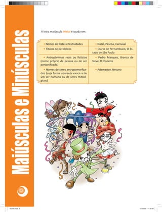 A letra maiúscula inicial é usada em: 
Maiúsculas e Minúsculas 
• Nomes de festas e fes vidades • Natal, Páscoa, Carnaval 
• Títulos de periódicos • Diario de Pernambuco, O Es-tado 
de São Paulo 
• Antropônimos reais ou fi c cios 
(nome próprio de pessoa ou de ser 
personifi cado) 
• Pedro Marques, Branca de 
Neve, D. Quixote 
• Nomes de seres antropomorfi za-dos 
(cuja forma aparente evoca a de 
um ser humano ou de seres mitoló-gicos) 
• Adamastor, Netuno 
6 
Acordo.indd 6 12/9/2008 11:26:59 
 