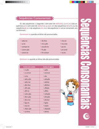 Sequências Consonantais 
Sequências Consonantais • adepto • díp co • inepto 
7 
O c das sequências cc (segundo c com valor de sibilante), cç e ct; o p das se-quências 
pc (c com valor de sibilante), pç e pt; o b das sequências bd e bt; o g da 
sequência gd; o m da sequência mn; e o t da sequência tm ora se conservam, ora 
se eliminam. 
Conservam-se quando as letras são pronunciadas. 
• apto • erupção • núpcias 
• compacto • eucalipto • pacto 
• convicção • fi cção • pictural 
• convicto • friccionar • rapto 
Eliminam-se quando as letras não são pronunciadas. 
Como era antes Como é agora 
• acção • ação 
• accionar • acionar 
• acto • ato 
• adopção • adoção 
• adoptar • adotar 
• afec vo • afe vo 
• afl icção • afl ição 
• afl icto • afl ito 
• colecção • coleção 
• direcção • direção 
• director • diretor 
• Egipto • Egito 
• exacto • exato 
• objecção • objeção 
• óp mo • ó mo 
Acordo.indd 7 12/9/2008 11:27:00 
 