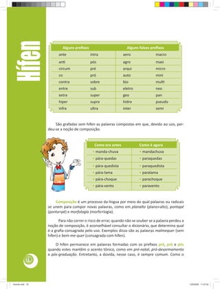 Hífen                  Alguns preﬁxos                        Alguns falsos preﬁxos
                       ante                  intra              aero              macro
                       anƟ                   pós                agro              maxi
                       circum                pré                arqui             micro
                       co                    pró                auto              mini
                       contra                sobre              bio               mulƟ
                       entre                 sub                eletro            neo
                       extra                 super              geo               pan
                       hiper                 supra              hidro             pseudo
                       infra                 ultra              inter             semi


                     São grafadas sem hífen as palavras compostas em que, devido ao uso, per-
                 deu-se a noção de composição.


                                               Como era antes            Como é agora
                                              • manda-chuva              • mandachuva
                                              • pára-quedas              • paraquedas
                                              • pára-quedista            • paraquedista
                                              • pára-lama                • paralama
                                              • pára-choque              • parachoque
                                              • pára-vento               • paravento


                     Composição é um processo da língua por meio do qual palavras ou radicais
                 se unem para compor novas palavras, como em planalto (plano+alto), pontapé
                 (ponta+pé) e morfologia (morfo+logia).

                        Para não correr o risco de errar, quando não se souber se a palavra perdeu a
                 noção de composição, é aconselhável consultar o dicionário, que determina qual
                 é a graﬁa consagrada pelo uso. Exemplos disso são as palavras malmequer (sem
                 hífen) e bem-me-quer (consagrada com hífen).

                     O hífen permanece em palavras formadas com os preﬁxos pré, pró e pós
                 quando estes mantêm o acento tônico, como em pré-natal, pró-desarmamento
                 e pós-graduação. Entretanto, a dúvida, nesse caso, é sempre comum. Como o
            18




Acordo.indd 18                                                                                         12/9/2008 11:27:04
 