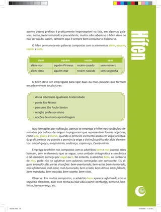 Hífen
                 acento desses preﬁxos é praƟcamente impercepơvel na fala, em algumas pala-
                 vras, como predeterminado e preexistente, muitos não sabem se o hífen deve ou
                 não ser usado. Assim, também aqui é sempre bom consultar o dicionário.

                     O hífen permanece nas palavras compostas com os elementos além, aquém,
                 recém e sem.


                          além              aquém              recém              sem
                    além-mar           aquém-Pirineus    recém-casado       sem-número
                    além-terra         aquém-mar         recém-nascido      sem-vergonha


                     O hífen deve ser empregado para ligar duas ou mais palavras que formam
                 encadeamentos vocabulares:


                      • divisa Liberdade-Igualdade-Fraternidade
                      • ponte Rio-Niterói
                      • percurso São Paulo-Santos
                      • relação professor-aluno
                      • noções de ensino-aprendizagem


                      Nas formações por suﬁxação, apenas se emprega o hífen nos vocábulos ter-
                 minados por suﬁxos de origem tupi-guarani que representam formas adjeƟvas,
                 como açu, guaçu e mirim, quando o primeiro elemento acaba em vogal acentua-
                 da graﬁcamente ou quando a pronúncia exige a disƟnção gráﬁca dos dois elemen-
                 tos: amoré-guaçu, anajá-mirim, andá-açu, capim-açu, Ceará-mirim.

                       Emprega-se o hífen nos compostos com os advérbios bem e mal quando estes
                 formam, com o elemento que se segue, uma unidade sintagmáƟca e semânƟca
                 e tal elemento começa por vogal ou h. No entanto, o advérbio bem, ao contrário
                 de mal, pode não se agluƟnar com palavras começadas por consoante. Eis al-
                 guns exemplos das várias situações: bem-aventurado, bem-estar, bem-humorado,
                 mal-afortunado, mal-estar, mal-humorado, bem-criado, bem-ditoso, bem-falante,
                 bem-mandado, bem-nascido, bem-soante, bem-visto.

                      Observe: Em muitos compostos, o advérbio bem aparece agluƟnado com o
                 segundo elemento, quer este tenha ou não vida à parte: benfazejo, benfeito, ben-
                 feitor, benquerença, etc.
                                                                                                        19




Acordo.indd 19                                                                                        12/9/2008 11:27:04
 