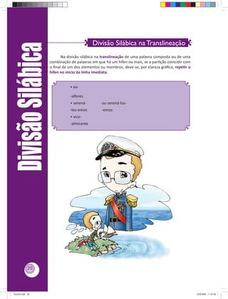 Divisão Silábica na Translineação
     Divisão Silábica
                              Na divisão silábica na translineação de uma palavra composta ou de uma
                        combinação de palavras em que há um hífen ou mais, se a parƟção coincidir com
                        o ﬁnal de um dos elementos ou membros, deve-se, por clareza gráﬁca, repeƟr o
                        hífen no início da linha imediata:


                                   • ex-

                                   -alferes
                                   • serená-        ou serená-los-
                                   -los-emos        -emos
                                   • vice-
                                   -almirante




            20




Acordo.indd 20                                                                                          12/9/2008 11:27:04
 