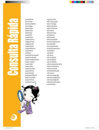 Consulta Rápida   semioﬁcial
                       semirreta
                       semissintéƟco
                                          suprassumo
                                          tele-educação
                                          tele-entrega
                       semivogal          telerresposta
                       sobrecapa          telerromance
                       sobrecoxa          telessena
                       sobreloja          telesserviço
                       subchefe           teleteatro
                       subdiretor         televendas
                       subdiretoria       tetracampeão
                       subgerência        tetracampeonato
                       subgerente         tricampeão
                       subprefeito        tricampeonato
                       subprefeitura      turbocompressor
                       subsíndico         turboélice
                       subsolo            ultraleve
                       superalimentação   ultramar
                       supercampeão       ultrarradical
                       supercampeonato    ultrarrápido
                       supercraque        ultrarrealista
                       supermãe           ultrarrevolucionário
                       supersafra         ultrarromânƟco
                       supersecreto       ultrassensível
                       supersônico        ultrassoﬁsƟcado
                       supracitado        ultrassom
                       supraparƟdário     ultrassonograﬁa
                       suprarrealista     ultrassonográﬁco
                       suprarrenal        ultrassonógrafo
                       suprassensível     ultrassonoterapia
                                          ultravioleta




            24




Acordo.indd 24                                                   12/9/2008 11:27:06
 