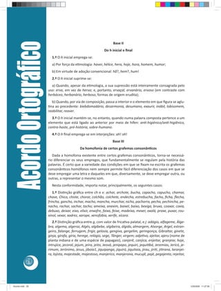 Acordo Ortográﬁco                                                 Base II
                                                                 Do h inicial e ﬁnal
                           1.º O h inicial emprega-se:
                           a) Por força da eƟmologia: haver, hélice, hera, hoje, hora, homem, humor;
                           b) Em virtude de adoção convencional: hã?, hem?, hum!
                           2.º O h inicial suprime-se:
                           a) Quando, apesar da eƟmologia, a sua supressão está inteiramente consagrada pelo
                         uso: erva, em vez de herva; e, portanto, ervaçal, ervanário, ervoso (em contraste com
                         herbáceo, herbanário, herboso, formas de origem erudita);
                           b) Quando, por via de composição, passa a interior e o elemento em que ﬁgura se aglu-
                         Ɵna ao precedente: biebdomadário, desarmonia, desumano, exaurir, inábil, lobisomem,
                         reabilitar, reaver.
                            3.º O h inicial mantém-se, no entanto, quando numa palavra composta pertence a um
                         elemento que está ligado ao anterior por meio de hífen: anƟ-higiénico/anƟ-higiênico,
                         contra-haste, pré-história, sobre-humano.
                           4.º O h ﬁnal emprega-se em interjeições: ah! oh!
                                                                       Base III
                                               Da homofonia de certos grafemas consonânƟcos
                            Dada a homofonia existente entre certos grafemas consonânƟcos, torna-se necessá-
                         rio diferenciar os seus empregos, que fundamentalmente se regulam pela história das
                         palavras. É certo que a variedade das condições em que se ﬁxam na escrita os grafemas
                         consonânƟcos homófonos nem sempre permite fácil diferenciação dos casos em que se
                         deve empregar uma letra e daqueles em que, diversamente, se deve empregar outra, ou
                         outras, a representar o mesmo som.
                           Nesta conformidade, importa notar, principalmente, os seguintes casos:
                            1.º DisƟnção gráﬁca entre ch e x: achar, archote, bucha, capacho, capucho, chamar,
                         chave, Chico, chiste, chorar, colchão, colchete, endecha, estrebucha, facho, ﬁcha, ﬂecha,
                         frincha, gancho, inchar, macho, mancha, murchar, nicho, pachorra, pecha, pechincha, pe-
                         nacho, rachar, sachar, tacho; ameixa, anexim, baixel, baixo, bexiga, bruxa, coaxar, coxia,
                         debuxo, deixar, eixo, elixir, enxofre, faixa, feixe, madeixa, mexer, oxalá, praxe, puxar, rou-
                         xinol, vexar, xadrez, xarope, xenofobia, xerife, xícara.
                            2.º DisƟnção gráﬁca entre g, com valor de fricaƟva palatal, e j: adágio, alfageme, Álge-
                         bra, algema, algeroz, Algés, algibebe, algibeira, álgido, almargem, Alvorge, Argel, estran-
                         geiro, falange, ferrugem, frigir, gelosia, gengiva, gergelim, geringonça, Gibraltar, ginete,
                         ginja, girafa, gíria, herege, relógio, sege, Tânger, virgem; adjeƟvo, ajeitar, ajeru (nome de
                         planta indiana e de uma espécie de papagaio), canjerê, canjica, enjeitar, granjear, hoje,
                         intrujice, jecoral, jejum, jeira, jeito, Jeová, jenipapo, jequiri, jequiƟbá, Jeremias, Jericó, je-
                         rimum, Jerónimo, Jesus, jiboia1, jiquipanga, jiquiró, jiquitaia, jirau, jiriƟ, jiƟrana, laranjei-
                         ra, lojista, majestade, majestoso, manjerico, manjerona, mucujê, pajé, pegajento, rejeitar,
            28




Acordo.indd 28                                                                                                                12/9/2008 11:27:06
 