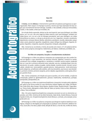 Acordo Ortográﬁco                                              Base XIV
                                                                    Do trema
                           O trema, sinal de diérese, é inteiramente suprimido em palavras portuguesas ou apor-
                         tuguesadas. Nem sequer se emprega na poesia, mesmo que haja separação de duas vo-
                         gais que normalmente formam ditongo: saudade, e não saüdade, ainda que tetrassílabo;
                         saudar, e não saüdar, ainda que trissílabo; etc.
                            Em virtude desta supressão, abstrai-se de sinal especial, quer para disƟnguir, em sílaba
                         átona, um i ou um u de uma vogal da sílaba anterior, quer para disƟnguir, também em
                         sílaba átona, um i ou um u de um ditongo precedente, quer para disƟnguir, em sílaba
                         tónica/tônica ou átona, o u de gu ou de qu de um e ou i seguintes: arruinar, consƟtuiria,
                         depoimento, esmiuçar, faiscar, faulhar, oleicultura, paraibano, reunião; abaiucado, auiqui,
                         caiuá, cauixi, piauiense; aguentar, anguiforme, arguir, bilíngue (ou bilingue), lingueta, lin-
                         guista, linguísƟco; cinquenta, equestre, frequentar, tranquilo, ubiquidade.
                           Obs.: Conserva-se, no entanto, o trema, de acordo com a base I, 3.º, em palavras deriva-
                         das de nomes próprios estrangeiros: hübneriano, de Hübner, mülleriano, de Müller, etc.
                                                                    Base XV
                                      Do hífen em compostos, locuções e encadeamentos vocabulares
                            1.º Emprega-se o hífen nas palavras compostas por justaposição que não contêm for-
                         mas de ligação e cujos elementos, de natureza nominal, adjeƟval, numeral ou verbal,
                         consƟtuem uma unidade sintagmáƟca e semânƟca e mantêm acento próprio, podendo
                         dar-se o caso de o primeiro elemento estar reduzido: ano-luz, arcebispo-bispo, arco-íris,
                         decreto-lei, és-sueste, médico-cirurgião, rainha-cláudia, tenente-coronel, Ɵo-avô, turma-
                         -piloto; alcaide-mor, amor-perfeito, guarda-noturno, mato-grossense, norte-americano,
                         porto-alegrense, sul-africano; afro-asiáƟco, afro-luso-brasileiro, azul-escuro, luso-brasilei-
                         ro, primeiro-ministro, primeiro-sargento, primo-infeção, segunda-feira; conta-gotas, ﬁnca-
                         pé, guarda-chuva.
                           Obs.: Certos compostos, em relação aos quais se perdeu, em certa medida, a noção de
                         composição, grafam-se agluƟnadamente: girassol, madressilva, mandachuva, pontapé,
                         paraquedas, paraquedista, etc.
                           2.º Emprega-se o hífen nos topónimos/topônimos compostos iniciados pelos adjeƟvos
                         grã, grão ou por forma verbal ou cujos elementos estejam ligados por arƟgo: Grã-Breta-
                         nha, Grão-Pará; Abre-Campo; Passa-Quatro, Quebra-Costas, Quebra-Dentes, Traga-Mou-
                         ros, Trinca-Fortes; Albergaria-a-Velha, Baía de Todos-os-Santos, Entre-os-Rios, Montemor-
                         o-Novo, Trás-os-Montes.
                           Obs.: Os outros topónimos/topônimos compostos escrevem-se com os elementos se-
                         parados, sem hífen: América do Sul, Belo Horizonte, Cabo Verde, Castelo Branco, Freixo de
                         Espada à Cinta, etc. O topónimo/topônimo Guiné-Bissau é, contudo, uma exceção consa-
                         grada pelo uso.
                            3.º Emprega-se o hífen nas palavras compostas que designam espécies botânicas e zoo-
                         lógicas, estejam ou não ligadas por preposição ou qualquer outro elemento: abóbora-me-
                         nina, couve-ﬂor, erva-doce, feijão-verde; bênção-de-deus1, erva-do-chá, ervilha-de-cheiro,
            40




Acordo.indd 40                                                                                                            12/9/2008 15:01:27
 