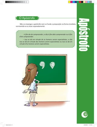 O Apóstrofo




                                                                                                Apóstrofo
                      Não se emprega o apóstrofo nem se funde a preposição na forma imediata,
                 escrevendo-se as duas separadamente:



                          • A ﬁm de ele compreender, e não A ﬁm dele compreender ou A ﬁm
                     d’ele compreender.
                          • Isso se dá em virtude de os homens serem especialistas, e não
                     Isso se dá em virtude dos homens serem especialistas ou Isso se dá em
                     virtude d’os homens serem especialistas.




                                                                                                      21




Acordo.indd 21                                                                                      12/9/2008 11:27:05
 