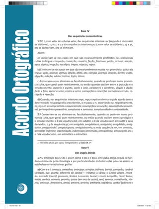 Acordo Ortográﬁco                                                       Base IV
                                                              Das sequências consonân cas
                           1.º O c, com valor de oclusiva velar, das sequências interiores cc (segundo c com valor
                         de sibilante), cç e ct, e o p das sequências interiores pc (c com valor de sibilante), pç e pt,
                         ora se conservam, ora se eliminam.
                           Assim:
                           a) Conservam-se nos casos em que são invariavelmente proferidos nas pronúncias
                         cultas da língua: compacto, convicção, convicto, ﬁcção, friccionar, pacto, pictural; adepto,
                         apto, díp co, erupção, eucalipto, inepto, núpcias, rapto;
                            b) Eliminam-se nos casos em que são invariavelmente mudos nas pronúncias cultas da
                         língua: ação, acionar, afe vo, aﬂição, aﬂito, ato, coleção, cole vo, direção, diretor, exato,
                         objeção; adoção, adotar, ba zar, Egito, ó mo;
                            c) Conservam-se ou eliminam-se faculta vamente, quando se proferem numa pronún-
                         cia culta, quer geral quer restritamente, ou então quando oscilam entre a prolação e o
                         emudecimento: aspecto e aspeto, cacto e cato, caracteres e carateres, dicção e dição;
                         facto e fato, sector e setor; ceptro e cetro, concepção e conceção, corrupto e corruto, re-
                         cepção e receção;
                            d) Quando, nas sequências interiores mpc, mpç e mpt se eliminar o p de acordo com o
                         determinado nos parágrafos precedentes, o m passa a n, escrevendo-se, respe vamente,
                         nc, nç e nt: assumpcionista e assuncionista; assumpção e assunção; assump vel e assun -
                         vel; peremptório e perentório, sumptuoso e suntuoso, sumptuosidade e suntuosidade.
                            2.º Conservam-se ou eliminam-se, faculta vamente, quando se proferem numa pro-
                         núncia culta, quer geral, quer restritamente, ou então quando oscilam entre a prolação e
                         o emudecimento: o b da sequência bd, em súbdito; o b da sequência bt, em sub l e seus
                         derivados; o g da sequência gd, em amígdala, amigdalácea, amigdalar, amigdalato, amig-
                         dalite, amigdaloide1, amigdalopa a, amigdalotomia; o m da sequência mn, em amnis a,
                         amnis ar, indemne, indemnidade, indemnizar, omnímodo, omnipotente, omnisciente, etc.;
                         o t da sequência tm, em aritmé ca e aritmé co.
                           ________________________________________
                           1 - No texto oﬁcial, por lapso, “amigdalóide”; cf. base IX, 3º.

                                                                             Base V
                                                                      Das vogais átonas
                           1.º O emprego do e e do i, assim como o do o e do u, em sílaba átona, regula-se fun-
                         damentalmente pela e mologia e por par cularidades da história das palavras. Assim se
                         estabelecem variadíssimas graﬁas:
                            a) Com e e i: ameaça, amealhar, antecipar, arrepiar, balnear, boreal, campeão, cardeal
                         (prelado, ave, planta; diferente de cardial = «rela vo à cárdia»), Ceará, côdea, ensea-
                         da, enteado, Floreal, janeanes, lêndea, Leonardo, Leonel, Leonor, Leopoldo, Leote, linear,
                         meão, melhor, nomear, peanha, quase (em vez de quási), real, semear, semelhante, vár-
                         zea; ameixial, Ameixieira, amial, amieiro, arrieiro, ar lharia, capitânia, cordial (adje vo e
            30




Acordo.indd 30                                                                                                             12/9/2008 11:27:06
 